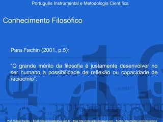 Português Instrumental e Metodologia Científica Prof. Robson Santos  -  Email:robssantoss@yahoo.com.br  - Blog: http://robssantos.blogspot.com -  Twitter: http://twitter.com/robssantoss Conhecimento Filosófico Para Fachin (2001, p.5): “ O grande mérito da filosofia é justamente desenvolver no ser humano a possibilidade de reflexão ou capacidade de raciocínio”.  
