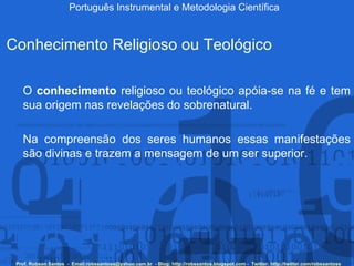Português Instrumental e Metodologia Científica Prof. Robson Santos  -  Email:robssantoss@yahoo.com.br  - Blog: http://robssantos.blogspot.com -  Twitter: http://twitter.com/robssantoss Conhecimento Religioso ou Teológico O  conhecimento  religioso ou teológico apóia-se na fé e tem sua origem nas revelações do sobrenatural.  Na compreensão dos seres humanos essas manifestações são divinas e trazem a mensagem de um ser superior. 
