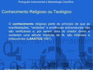 Português Instrumental e Metodologia Científica Prof. Robson Santos  -  Email:robssantoss@yahoo.com.br  - Blog: http://robssantos.blogspot.com -  Twitter: http://twitter.com/robssantoss Conhecimento Religioso ou Teológico O  conhecimento  religioso parte do princípio de que as manifestações, “verdades” e evidências sobrenaturais não são verificáveis e, por serem obra do criador divino e conterem uma atitude implícita de fé, são infalíveis e indiscutíveis ( LAKATOS ,1991).   