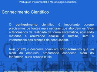 Português Instrumental e Metodologia Científica Prof. Robson Santos  -  Email:robssantoss@yahoo.com.br  - Blog: http://robssantos.blogspot.com -  Twitter: http://twitter.com/robssantoss Conhecimento Científico O  conhecimento  científico é importante porque precisamos de fontes mais seguras que abordem os fatos e fenômenos da realidade de forma sistemática, aplicando métodos e realizando análise e síntese, sem a interferência das crenças do pesquisador.   Ruiz (2002) o descreve como um  conhecimento  que vai além do empírico, procurando conhecer, além do fenômeno, suas causas e leis.  