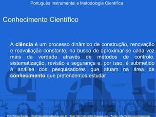 Português Instrumental e Metodologia Científica Prof. Robson Santos  -  Email:robssantoss@yahoo.com.br  - Blog: http://robssantos.blogspot.com -  Twitter: http://twitter.com/robssantoss Conhecimento Científico A  ciência  é um processo dinâmico de construção, renovação e reavaliação constante, na busca de aproximar-se cada vez mais da verdade através de métodos de controle, sistematização, revisão e segurança e, por isso, é submetido à análise dos pesquisadores que atuam na área de  conhecimento  que pretendemos estudar  