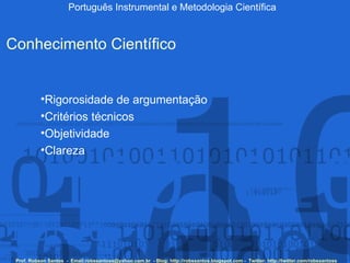 Português Instrumental e Metodologia Científica Prof. Robson Santos  -  Email:robssantoss@yahoo.com.br  - Blog: http://robssantos.blogspot.com -  Twitter: http://twitter.com/robssantoss Conhecimento Científico Rigorosidade de argumentação Critérios técnicos Objetividade Clareza 