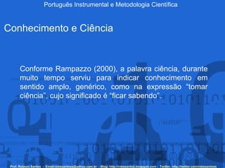 Português Instrumental e Metodologia Científica Prof. Robson Santos  -  Email:robssantoss@yahoo.com.br  - Blog: http://robssantos.blogspot.com -  Twitter: http://twitter.com/robssantoss Conhecimento e Ciência Conforme Rampazzo (2000), a palavra ciência, durante muito tempo serviu para indicar conhecimento em sentido amplo, genérico, como na expressão “tomar ciência”, cujo significado é “ficar sabendo”.  