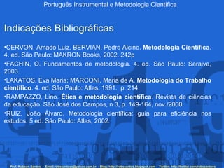 Português Instrumental e Metodologia Científica Prof. Robson Santos  -  Email:robssantoss@yahoo.com.br  - Blog: http://robssantos.blogspot.com -  Twitter: http://twitter.com/robssantoss Indicações Bibliográficas CERVON, Amado Luiz, BERVIAN, Pedro Alcino.  Metodologia Científica . 4. ed. São Paulo: MAKRON Books, 2002. 242p  FACHIN, O. Fundamentos de metodologia. 4. ed. São Paulo: Saraiva, 2003.  LAKATOS, Eva Maria; MARCONI, Maria de A.  Metodologia do Trabalho científico . 4. ed. São Paulo: Atlas, 1991.  p. 214.  RAMPAZZO, Lino.  Ética e metodologia científica . Revista de ciências da educação. São José dos Campos, n 3, p. 149-164, nov./2000.  RUIZ, João Álvaro. Metodologia científica: guia para eficiência nos estudos. 5 ed. São Paulo: Atlas, 2002.  