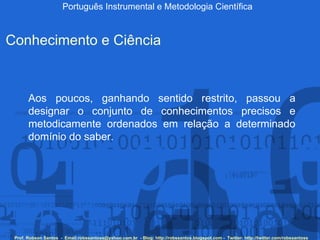 Português Instrumental e Metodologia Científica Prof. Robson Santos  -  Email:robssantoss@yahoo.com.br  - Blog: http://robssantos.blogspot.com -  Twitter: http://twitter.com/robssantoss Conhecimento e Ciência Aos poucos, ganhando sentido restrito, passou a designar o conjunto de conhecimentos precisos e metodicamente ordenados em relação a determinado domínio do saber.  