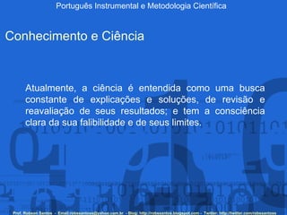 Português Instrumental e Metodologia Científica Prof. Robson Santos  -  Email:robssantoss@yahoo.com.br  - Blog: http://robssantos.blogspot.com -  Twitter: http://twitter.com/robssantoss Conhecimento e Ciência Atualmente, a ciência é entendida como uma busca constante de explicações e soluções, de revisão e reavaliação de seus resultados; e tem a consciência clara da sua falibilidade e de seus limites.  