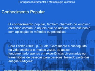 Português Instrumental e Metodologia Científica Prof. Robson Santos  -  Email:robssantoss@yahoo.com.br  - Blog: http://robssantos.blogspot.com -  Twitter: http://twitter.com/robssantoss Conhecimento Popular O  conhecimento  popular, também chamado de empírico ou senso comum, é aquele que se adquire sem estudos e sem aplicação de métodos ou pesquisas.  Para Fachin (2003, p. 9), ele “Geralmente é conseguido na vida cotidiana e, muitas vezes, ao acaso, fundamentado apenas em experiências vivenciadas ou transmitidas de pessoas para pessoas, fazendo parte das antigas tradições”. 