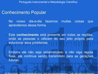 Português Instrumental e Metodologia Científica Prof. Robson Santos  -  Email:robssantoss@yahoo.com.br  - Blog: http://robssantos.blogspot.com -  Twitter: http://twitter.com/robssantoss Conhecimento Popular No nosso dia-a-dia fazemos muitas coisas que aprendemos dessa forma.  Este  conhecimento  está presente em todas as regiões, onde as pessoas o utilizam do seu jeito próprio para solucionar seus problemas.  Embora ele não seja sistematizado e não siga regras fixas, ele continua sendo transmitido para as gerações futuras.     