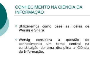 CONHECIMENTO NA CIÊNCIA DA INFORMAÇÃO Utilizaremos como base as idéias de Wersig e Shera.  Wersig considera a questão do conhecimento um tema central na constituição de uma disciplina a Ciência da Informação. 
