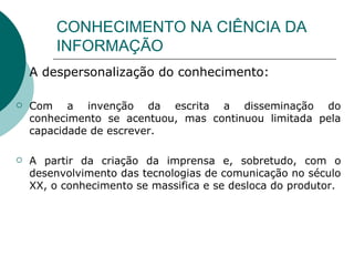 CONHECIMENTO NA CIÊNCIA DA INFORMAÇÃO A despersonalização do conhecimento: Com a invenção da escrita a disseminação do conhecimento se acentuou, mas continuou limitada pela capacidade de escrever.  A partir da criação da imprensa e, sobretudo, com o desenvolvimento das tecnologias de comunicação no século XX, o conhecimento se massifica e se desloca do produtor.  