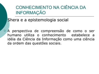CONHECIMENTO NA CIÊNCIA DA INFORMAÇÃO Shera e a epistemologia social A perspectiva de compreensão de como o ser humano utiliza o conhecimento  estabelece a idéia da Ciência da Informação como uma ciência da ordem das questões sociais. 