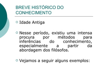 BREVE HISTÓRICO DO CONHECIMENTO Idade Antiga Nesse período, existiu uma intensa procura por métodos para inferências do conhecimento, especialmente a partir da abordagem dos filósofos.  Vejamos a seguir alguns exemplos: 