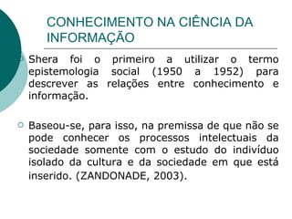 CONHECIMENTO NA CIÊNCIA DA INFORMAÇÃO Shera foi o primeiro a utilizar o termo epistemologia social (1950 a 1952) para descrever as relações entre conhecimento e informação.  Baseou-se, para isso, na premissa de que não se pode conhecer os processos intelectuais da sociedade somente com o estudo do indivíduo isolado da cultura e da sociedade em que está inserido. (ZANDONADE, 2003).   