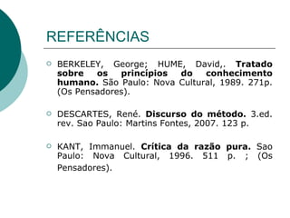 REFERÊNCIAS BERKELEY, George; HUME, David,.  Tratado sobre os princípios do conhecimento humano.  São Paulo: Nova Cultural, 1989. 271p. (Os Pensadores).  DESCARTES, René.  Discurso do método.  3.ed. rev. Sao Paulo: Martins Fontes, 2007. 123 p.  KANT, Immanuel.  Crítica da razão pura.  Sao Paulo: Nova Cultural, 1996. 511 p. ; (Os Pensadores).   