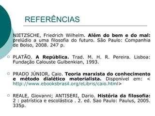 REFERÊNCIAS NIETZSCHE, Friedrich Wilhelm.  Além do bem e do mal:  prelúdio a uma filosofia do futuro. São Paulo: Companhia de Bolso, 2008. 247 p.  PLATÃO.  A República.   Trad. M. H. R. Pereira. Lisboa: Fundação Calouste Gulbenkian, 1993. PRADO JÚNIOR, Caio.  Teoria marxista do conhecimento e método dialético materialista.  Disponível em: < http://www.ebooksbrasil.org/eLibris/caio.html >  REALE, Giovanni; ANTISERI, Dario.  História da filosofia:  2 : patrística e escolástica . 2. ed. Sao Paulo: Paulus, 2005. 335p. 