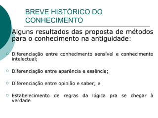 BREVE HISTÓRICO DO CONHECIMENTO Alguns resultados das proposta de métodos para o conhecimento na antiguidade: Diferenciação entre conhecimento sensível e conhecimento intelectual; Diferenciação entre aparência e essência; Diferenciação entre opinião e saber; e Estabelecimento de regras da lógica pra se chegar à verdade  