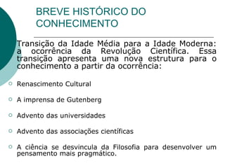BREVE HISTÓRICO DO CONHECIMENTO Transição da Idade Média para a Idade Moderna: a ocorrência da Revolução Científica. Essa transição apresenta uma nova estrutura para o conhecimento a partir da ocorrência:  Renascimento Cultural  A imprensa de Gutenberg Advento das universidades Advento das associações científicas A ciência se desvincula da Filosofia para desenvolver um pensamento mais pragmático. 
