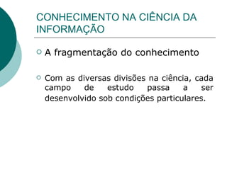 CONHECIMENTO NA CIÊNCIA DA INFORMAÇÃO A fragmentação do conhecimento Com as diversas divisões na ciência, cada campo de estudo passa a ser desenvolvido sob condições particulares.   