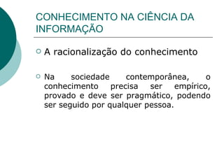 CONHECIMENTO NA CIÊNCIA DA INFORMAÇÃO A racionalização do conhecimento Na sociedade contemporânea, o conhecimento precisa ser empírico, provado e deve ser pragmático, podendo ser seguido por qualquer pessoa. 