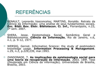 REFERÊNCIAS RENAULT, Leonardo Vasconcelos; MARTINS, Ronaldo. Retrato da Ciência da Informação: uma análise de seus fundamentos sociais.  Enc. Bibli: Rev. Eletr. Bibliotecon. Ci. Inf.,  Florianópolis, n.23, 1º sem. 2007.  SHERA, Jesse. Epistemologia Social, Semântica Geral e Biblioteconomia.  Ciência da Informação , Rio de Janeiro, v.6, n.1, p. 9-12, 1977. WERSIG, Gernot. Information Science: the study of postmodern knowledge usage.  Information Processing & Management . v.29, n.2, p.229,239, mar.1993. ZANDONADE, T.  As implicações da epistemologia social para uma teoria da recuperação da informação .  2003. 189f. Tese (Doutorado em Ciência da informação). Universidade de Brasília, Brasília, 2003. 