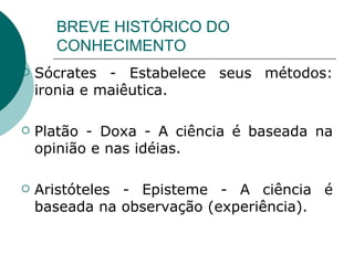 BREVE HISTÓRICO DO CONHECIMENTO Sócrates - Estabelece seus métodos: ironia e maiêutica. Platão - Doxa - A ciência é baseada na opinião e nas idéias.  Aristóteles - Episteme - A ciência é baseada na observação (experiência).  