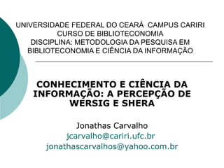 UNIVERSIDADE FEDERAL DO CEARÁ  CAMPUS CARIRI CURSO DE BIBLIOTECONOMIA DISCIPLINA: METODOLOGIA DA PESQUISA EM BIBLIOTECONOMIA E CIÊNCIA DA INFORMAÇÃO CONHECIMENTO E CIÊNCIA DA INFORMAÇÃO: A PERCEPÇÃO DE WERSIG E SHERA Jonathas Carvalho [email_address]   [email_address] 