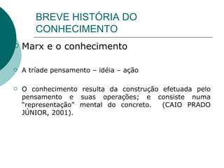 BREVE HISTÓRIA DO CONHECIMENTO Marx e o conhecimento  A tríade pensamento – idéia – ação O conhecimento resulta da construção efetuada pelo pensamento e suas operações; e consiste numa “representação” mental do concreto.  (CAIO PRADO JÚNIOR, 2001).  