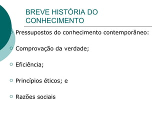 BREVE HISTÓRIA DO CONHECIMENTO Pressupostos do conhecimento contemporâneo: Comprovação da verdade; Eficiência; Princípios éticos; e Razões sociais  