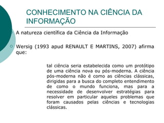 CONHECIMENTO NA CIÊNCIA DA INFORMAÇÃO A natureza científica da Ciência da Informação Wersig (1993 apud RENAULT E MARTINS, 2007) afirma que: tal ciência seria estabelecida como um protótipo de uma ciência nova ou pós-moderna. A ciência pós-moderna não é como as ciências clássicas, dirigidas para a busca do completo entendimento de como o mundo funciona, mas para a necessidade de desenvolver estratégias para resolver em particular aqueles problemas que foram causados pelas ciências e tecnologias clássicas. 