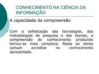 CONHECIMENTO NA CIÊNCIA DA INFORMAÇÃO A capacidade de compreensão  Com a sofisticação das tecnologias, das metodologias de pesquisa e das teorias, a compreensão do conhecimento produzido tornou-se mais complexa. Resta ao senso comum acreditar no conhecimento apresentado. 