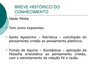 BREVE HISTÓRICO DO CONHECIMENTO Idade Média Tem como expoentes: Santo Agostinho – Patrística – conciliação do pensamento cristão ao pensamento platônico. Tomás de Aquino – Escolástica – aplicação da Filosofia aristotélica ao pensamento cristão, com o estreitamento da relação Fé e razão.  