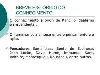 BREVE HISTÓRICO DO CONHECIMENTO O conhecimento a priori de Kant: o idealismo transcendental.  O iluminismo: a síntese entre o pensamento e a ação. Pensadores iluministas: Bento de Espinosa, John Locke, David Hume, Immanuel Kant, Voltaire, Montesquieu, Rousseau, entre outros.   