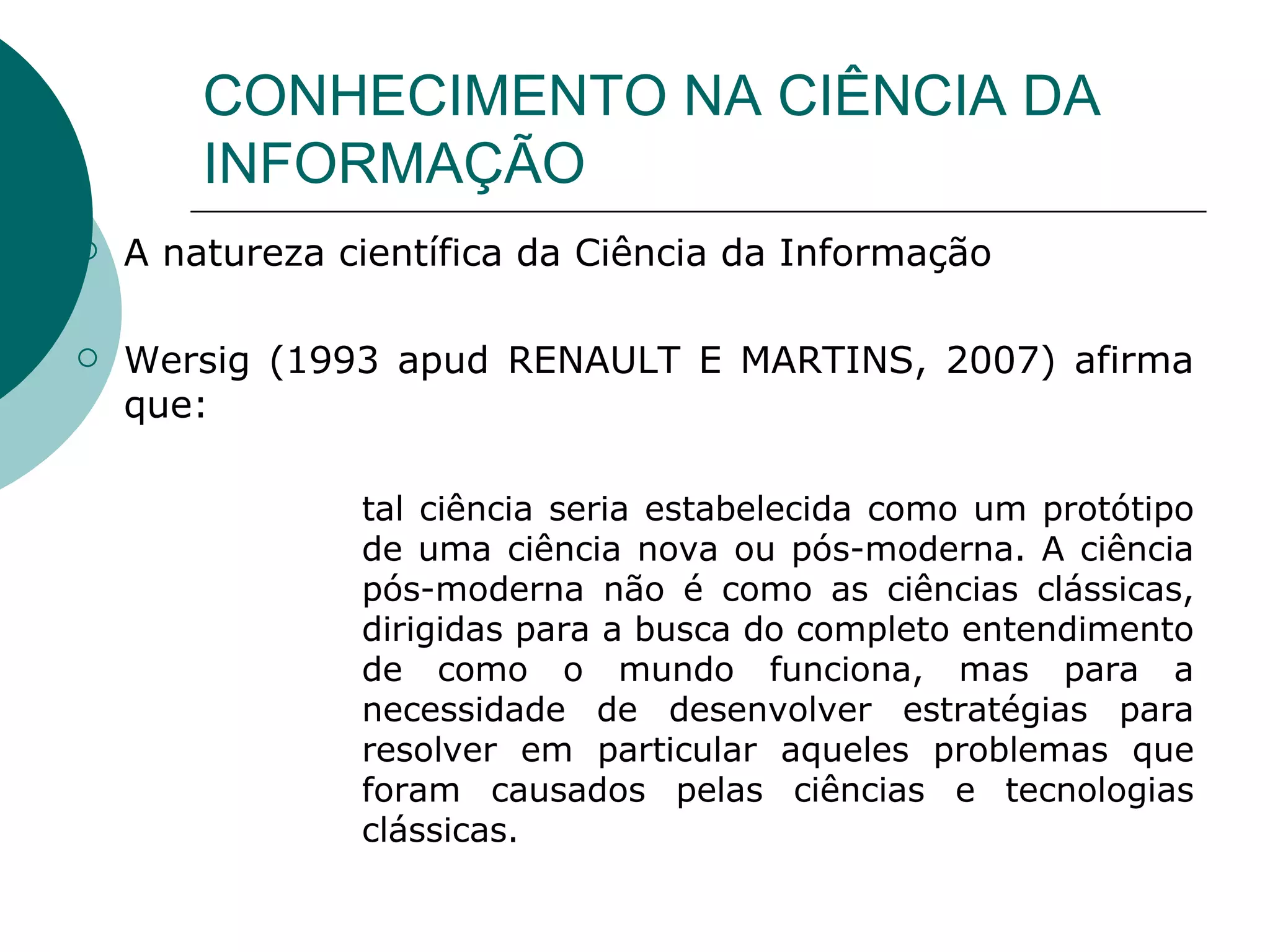 CONHECIMENTO NA CIÊNCIA DA INFORMAÇÃO A natureza científica da Ciência da Informação Wersig (1993 apud RENAULT E MARTINS, 2007) afirma que: tal ciência seria estabelecida como um protótipo de uma ciência nova ou pós-moderna. A ciência pós-moderna não é como as ciências clássicas, dirigidas para a busca do completo entendimento de como o mundo funciona, mas para a necessidade de desenvolver estratégias para resolver em particular aqueles problemas que foram causados pelas ciências e tecnologias clássicas. 