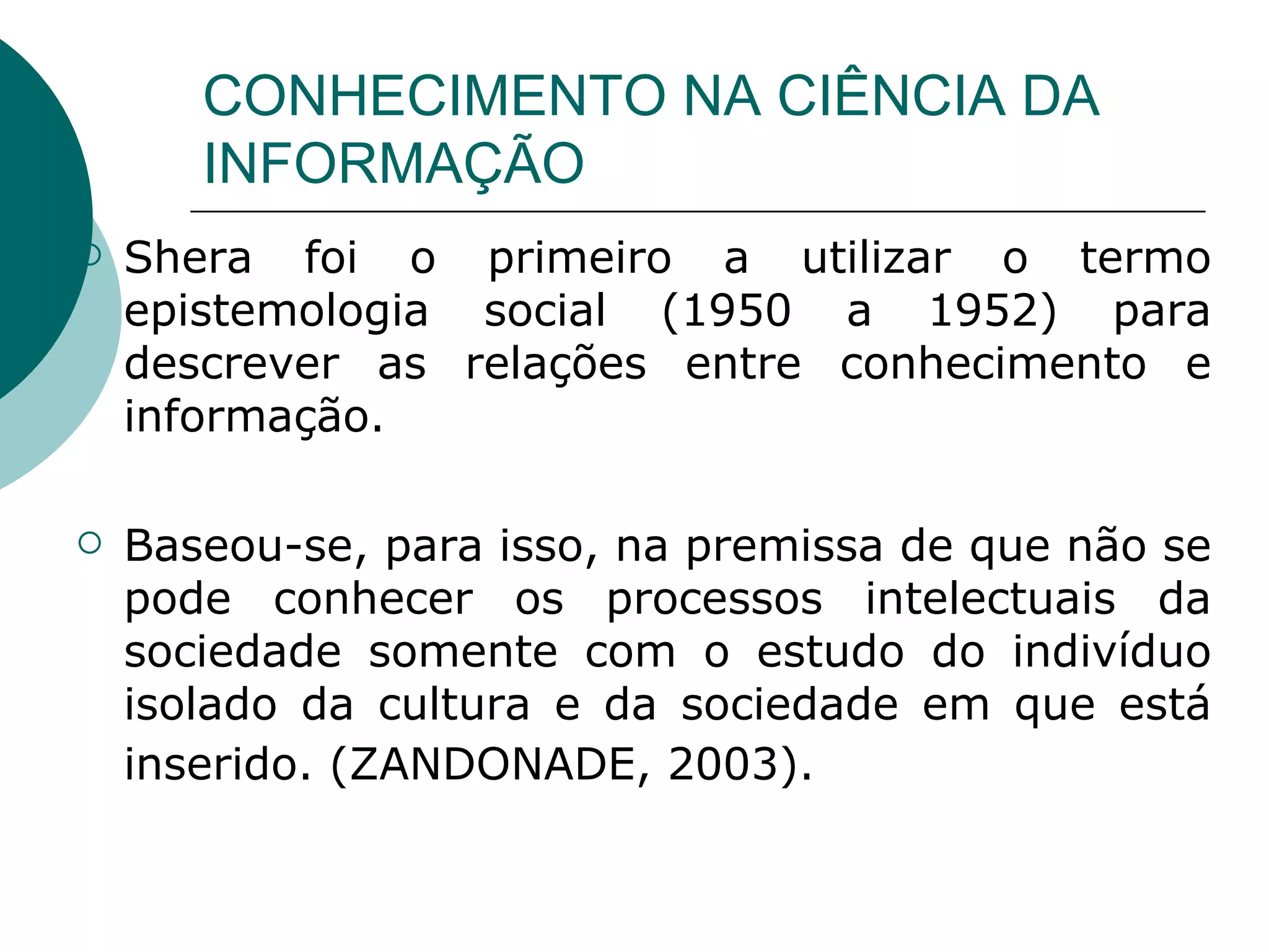 CONHECIMENTO NA CIÊNCIA DA INFORMAÇÃO Shera foi o primeiro a utilizar o termo epistemologia social (1950 a 1952) para descrever as relações entre conhecimento e informação.  Baseou-se, para isso, na premissa de que não se pode conhecer os processos intelectuais da sociedade somente com o estudo do indivíduo isolado da cultura e da sociedade em que está inserido. (ZANDONADE, 2003).   