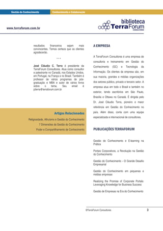 resultados    financeiros   sejam      mais              ! #!
                                                             " $
    convincentes. Temos certeza que os clientes
    agradecerão.
                                                          A TerraForum Consultores é uma empresa de
                        ***
                                                          consultoria e treinamento em Gestão do
    José Cláudio C. Terra é presidente da                 Conhecimento        (GC)   e   Tecnologia    da
    TerraForum Consultores. Atua como consultor
    e palestrante no Canadá, nos Estados Unidos,          Informação. Os clientes da empresa são, em
    em Portugal, na França e no Brasil. Também é          sua maioria, grandes e médias organizações
    professor de vários programas de pós-
    graduação e MBA e autor de vários livros              dos setores público, privado e terceiro setor. A
    sobre     o      tema.    Seu      email   é          empresa atua em todo o Brasil e também no
    jcterra@terraforum.com.br
                                                          exterior, tendo escritórios em São Paulo,
                                                          Brasília e Ottawa no Canadá. É dirigida pelo
                                                          Dr. José Cláudio Terra, pioneiro e maior
                                                          referência em Gestão do Conhecimento no
                                                          país. Além disso, conta com uma equipe
                                                          especializada e internacional de consultores.
Religiosidade, Altruísmo e Gestão do Conhecimento
         7 Dimensões da Gestão do Conhecimento
      Poder e Compartilhamento de Conhecimento            # &( ) ! !
                                                           % ' *$                        + %
                                                                                         , "


                                                          Gestão do Conhecimento e E-learning na
                                                          Prática

                                                          Portais Corporativos, a Revolução na Gestão
                                                          do Conhecimento

                                                          Gestão do Conhecimento - O Grande Desafio
                                                          Empresarial

                                                          Gestão do Conhecimento em pequenas e
                                                          médias empresas

                                                          Realizing the Promise of Corporate Portals:
                                                          Leveraging Knowledge for Business Success

                                                          Gestão de Empresas na Era do Conhecimento




                                                    ©TerraForum Consultores                                  3
 