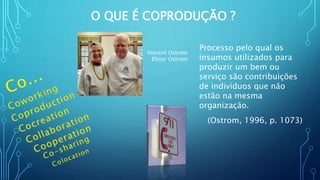 O QUE É COPRODUÇÃO ?
Processo pelo qual os
insumos utilizados para
produzir um bem ou
serviço são contribuições
de indivíduos que não
estão na mesma
organização.
(Ostrom, 1996, p. 1073)
Vincent Ostrom
Elinor Ostrom
 