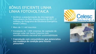 BÔNUS EFICIENTE LINHA
LINHA FOTOVOLTAICA
• Acelerar a popularização da microgeração
fotovoltaica no País (investimento de R$11,3
milhões do Programa de Eficiência Energética
Aneel/Celesc).
• Mais de 11 mil inscritos
• Instalação de 1.000 sistemas de captação de
energia solar em Santa Catarina com
reconhecimento nacional em sustentabilidade
• Coprodução com consumidores que potencializa
sua mudança de condição para futuros
prosumers
 