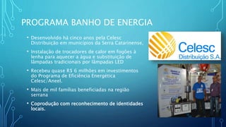 PROGRAMA BANHO DE ENERGIA
• Desenvolvido há cinco anos pela Celesc
Distribuição em municípios da Serra Catarinense,
• Instalação de trocadores de calor em fogões à
lenha para aquecer a água e substituição de
lâmpadas tradicionais por lâmpadas LED
• Recebeu quase R$ 6 milhões em investimentos
do Programa de Eficiência Energética
Celesc/Aneel.
• Mais de mil famílias beneficiadas na região
serrana
• Coprodução com reconhecimento de identidades
locais.
 