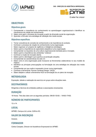 DAE - DIRECÇÃO DE ASSISTÊNCIA EMPRESARIAL




OBJECTIVOS
Objectivos gerais
1 Compreender a importância do conhecimento na aprendizagem organizacional e identificar os
  mecanismos de criação de conhecimento.
2 Saber como gerir o processo de inovação a partir da dimensão social da organização.
3 Aprender a formular uma estratégia de utilização dos media sociais.

Objectivos específicos
•   Tomar consciência do conceito de conhecimento e da importância do contexto.
•   Conhecer o processo de criação do conhecimento numa organização.
•   Saber organizar um projecto de vigilância e inteligência estratégica.
•   Saber qual é a importância da capacidade adaptativa numa organização.
•   Compreender os requisitos de uma cultura organizacional orientada para a inovação.
•   Saber qual é a importância dos ambientes “criativos”.
•   Conhecer a noção de inovação aberta.
•   Saber qual é a abordagem que suporta a co-produção soluções.
•   Compreender as características da web 2.0.
•   Saber como é uma organização pode incorporar as ferramentas colaborativas no seu modelo de
    negócio.
•   Identificar as principais preocupações na formulação de uma estratégia de utilização dos media
    sociais.
•   Compreender por que razão é necessário inovar numa organização.
•   Conhecer a ferramenta “Human Centered Design” (HCD).
•   Saber adaptar e utilizar a ferramenta HCD na formulação de um plano de inovação.

METODOLOGIA
Exposição, debate e realização de exercício em grupo sobre situações reais.

DESTINATÁRIOS
Dirigentes e técnicos de entidades públicas e associações empresariais.

DURAÇÃO
18 Horas. Três dias úteis com os seguintes períodos: 09h30-12h30 – 14h00-17h00.

NÚMERO DE PARTICIPANTES
12 a 14.

LOCAL
IAPMEI, Campus do Lumiar, Edifício K3.

VALOR DA INSCRIÇÃO
Gratuito.

FORMADOR
Carlos Carapeto, Director de Assistência Empresarial do IAPMEI.
 