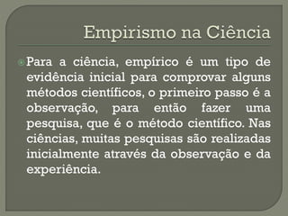 Para a ciência, empírico é um tipo de
evidência inicial para comprovar alguns
métodos científicos, o primeiro passo é a
observação, para então fazer uma
pesquisa, que é o método científico. Nas
ciências, muitas pesquisas são realizadas
inicialmente através da observação e da
experiência.
 