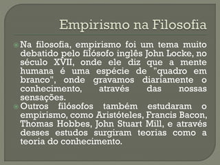  Na filosofia, empirismo foi um tema muito
debatido pelo filósofo inglês John Locke, no
século XVII, onde ele diz que a mente
humana é uma espécie de "quadro em
branco", onde gravamos diariamente o
conhecimento, através das nossas
sensações.
 Outros filósofos também estudaram o
empirismo, como Aristóteles, Francis Bacon,
Thomas Hobbes, John Stuart Mill, e através
desses estudos surgiram teorias como a
teoria do conhecimento.
 