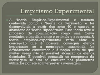  A Teoria Empírico-Experimental é também
conhecida como a Teoria da Persuasão, e foi
desenvolvida a partir dos anos 40 e causou o
abandono da Teoria Hipodérmica. Essa teoria revê o
processo de comunicação como uma forma
mecânica e imediata entre o estímulo e a resposta. A
teoria empírico-experimental varia entre a
concepção que é possível conseguir efeitos
importantes se a mensagem transmitida for
devidamente estruturada e a noção clara de que
muitas vezes não é possível alcançar os efeitos
desejados. É possível persuadir os receptores da
mensagem se esta se encaixar nos parâmetros
utilizados por ele ao interpretar a mensagem.
 