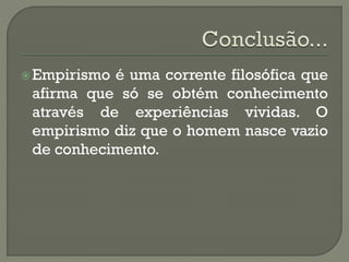 Empirismo é uma corrente filosófica que
afirma que só se obtém conhecimento
através de experiências vividas. O
empirismo diz que o homem nasce vazio
de conhecimento.
 