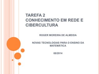 TAREFA 2
CONHECIMENTO EM REDE E
CIBERCULTURA
ROGER MOREIRA DE ALMEIDA
NOVAS TECNOLOGIAS PARA O ENSINO DA
MATEMÁTICA
08/2014
 