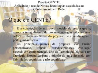 Projeto GENTE:
Aplicando o uso de Novas Tecnologias associadas ao
Conhecimento em Rede
É a concepção de um novo modelo de escola que se
apropria integralmente de novas tecnologias educacionais,
coloca o aluno no centro do processo de aprendizagem e
pode ganhar escala.
Os principais pilares da proposta são: Ensino
personalizado, Projetos Transdisciplinares, Avaliação
baseada em competências, Uso de Tecnologia Digital e um
Currículo Expandido para a criação do eu e do meio com
habilidades cognitivas e não cognitivas.
O que é o GENTE?
 