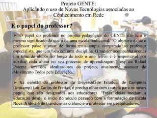 Projeto GENTE:
Aplicando o uso de Novas Tecnologias associadas ao
Conhecimento em Rede
 O papel do professor no projeto pedagógico do GENTE não tem o
mesmo significado do que o de uma escola tradicional. “O objetivo é que o
professor passe a atuar de forma mais ampla comparado ao professor
especialista, que tem foco em uma disciplina. O mentor acompanha apenas
um time de alunos ao longo de todo o ano letivo e é responsável por
auxiliar cada aluno no seu processo de aprendizagem”, explica Rafael
Parente, um dos idealizadores do projeto, atualmente assessor do
Movimento Todos pela Educação.
 Na opinião do professor da Universidade Estadual de Campinas
(Unicamp) Luiz Carlos de Freitas, é preciso olhar com cautela para os novos
papéis que são designados aos educadores. “Essas ideias rondam a
educação desde o início do século passado com a formulação da Escola
Nova. A ideia é de transformar o aluno e o professor em pesquisadores.
E o papel do professor?
 