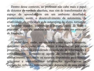 Dentro desse contexto, ao professor não cabe mais o papel
de detentor da verdade absoluta, mas sim de transformador do
espaço da aprendizagem em um ambiente desafiador,
promovendo, assim, o desenvolvimento da autonomia, da
criatividade, da criticidade e da autoestima do aluno, tornando-
se também coautor, coaprendiz e coparticipante de todo o
processo, já que ele também está continuamente em processo
de formação.
O aluno deve, então, ser encarado como alguém pensante,
desejante, participante ativo, crítico e responsável por seus
processos, não mais considerado receptáculo de informações e
conhecimentos. Tornando-se agente da construção de seu
conhecimento, utilizando os recursos disponíveis para buscar,
selecionar e inter-relacionar informações significativas na
exploração, reflexão, representação e depuração de suas ideias.
 