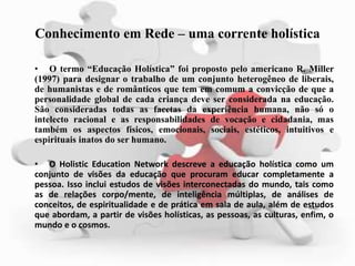 Conhecimento em Rede – uma corrente holística
• O termo “Educação Holística” foi proposto pelo americano R. Miller
(1997) para designar o trabalho de um conjunto heterogêneo de liberais,
de humanistas e de românticos que tem em comum a convicção de que a
personalidade global de cada criança deve ser considerada na educação.
São consideradas todas as facetas da experiência humana, não só o
intelecto racional e as responsabilidades de vocação e cidadania, mas
também os aspectos físicos, emocionais, sociais, estéticos, intuitivos e
espirituais inatos do ser humano.
• O Holistic Education Network descreve a educação holística como um
conjunto de visões da educação que procuram educar completamente a
pessoa. Isso inclui estudos de visões interconectadas do mundo, tais como
as de relações corpo/mente, de inteligência múltiplas, de análises de
conceitos, de espiritualidade e de prática em sala de aula, além de estudos
que abordam, a partir de visões holísticas, as pessoas, as culturas, enfim, o
mundo e o cosmos.
 