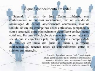 O que é conhecimento em rede?
• Segundo o texto de José Carlos Libâneo, esse
conhecimento se constrói socialmente, não no sentido de
assimilação da cultura anteriormente acumulada, mas no
sentido de que ele emerge nas ações cotidianas, rompendo-se
com a separação entre conhecimento cientifico e conhecimento
cotidiano. Há uma vinculação do conhecimento com a prática
social, que se caracteriza pela multiplicidade e complexidade
de relações em meio das quais se criam e se trocam
conhecimentos, tecendo redes de conhecimentos entre os
sujeitos em interação.
O sentido figurado da palavra “rede”, no dicionário,
é tudo que leva adiante de si e apanha ou arrasta quando
encontra. A ideia do conhecimento em rede seria a de
transmitir e absorver conhecimento, em relações múltiplas
de troca de experiências, vivências e conteúdos.
 