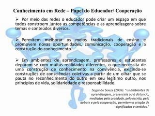 Conhecimento em Rede – Papel do Educador/ Cooperação
 Por meio das redes o educador pode criar um espaço em que
todos constroem juntos as competências e as aprendizagens sobre
temas e conteúdos diversos.
 Permitem melhorar os meios tradicionais de ensino e
promovem novas oportunidades, comunicação, cooperação e a
construção do conhecimento.
 Em ambientes de aprendizagem, professores e estudantes
deparam-se com muitas realidades diferentes, o que necessita de
uma construção de conhecimento na convivência, exigindo-se
construções de consciências coletivas a partir de um olhar que se
pauta no reconhecimento do outro em seu legítimo outro, nos
princípios de vida, solidariedade e responsabilidade.
Segundo Souza (2008): “os ambientes de
aprendizagem, presenciais ou à distancia,
mediados pela oralidade, pela escrita, pelo
debate e pela cooperação, permitem a criação de
significados e sentidos.”
 